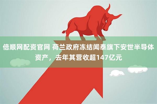 倍顺网配资官网 荷兰政府冻结闻泰旗下安世半导体资产，去年其营收超147亿元