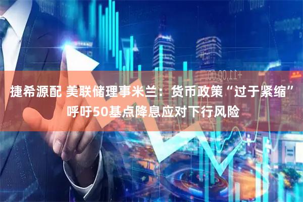 捷希源配 美联储理事米兰：货币政策“过于紧缩” 呼吁50基点降息应对下行风险