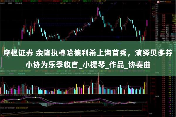 摩根证券 余隆执棒哈德利希上海首秀，演绎贝多芬小协为乐季收官_小提琴_作品_协奏曲