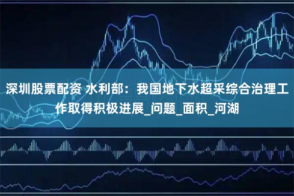 深圳股票配资 水利部：我国地下水超采综合治理工作取得积极进展_问题_面积_河湖