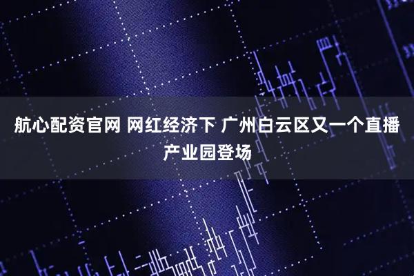 航心配资官网 网红经济下 广州白云区又一个直播产业园登场