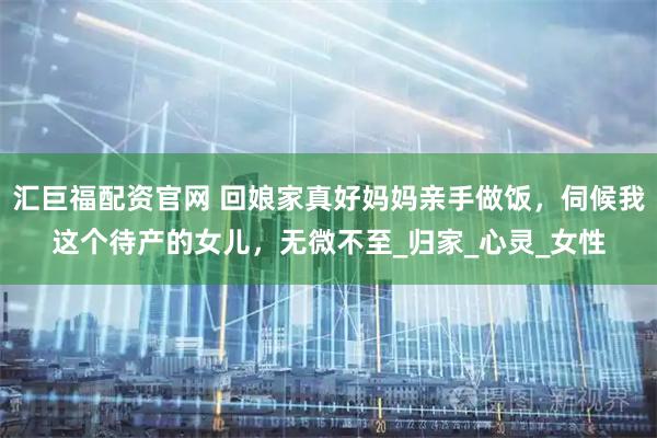 汇巨福配资官网 回娘家真好妈妈亲手做饭，伺候我这个待产的女儿，无微不至_归家_心灵_女性