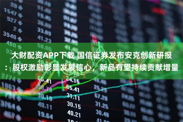 大财配资APP下载 国信证券发布安克创新研报：股权激励彰显发展信心，新品有望持续贡献增量