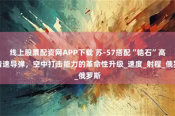 线上股票配资网APP下载 苏-57搭配“锆石”高超音速导弹，空中打击能力的革命性升级_速度_射程_俄罗斯