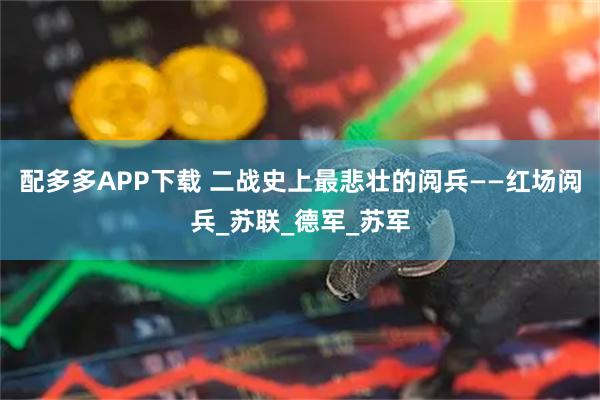 配多多APP下载 二战史上最悲壮的阅兵——红场阅兵_苏联_德军_苏军