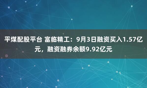 平煤配股平台 富临精工：9月3日融资买入1.57亿元，融资融券余额9.92亿元