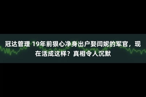 冠达管理 19年前狠心净身出户娶闫妮的军官，现在活成这样？真相令人沉默