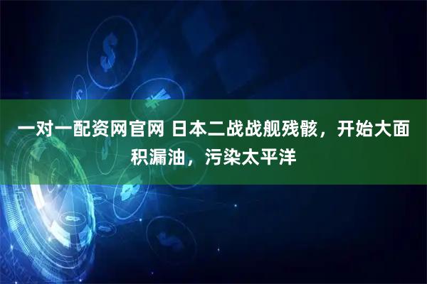 一对一配资网官网 日本二战战舰残骸，开始大面积漏油，污染太平洋