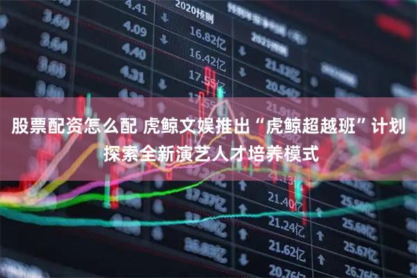 股票配资怎么配 虎鲸文娱推出“虎鲸超越班”计划 探索全新演艺人才培养模式