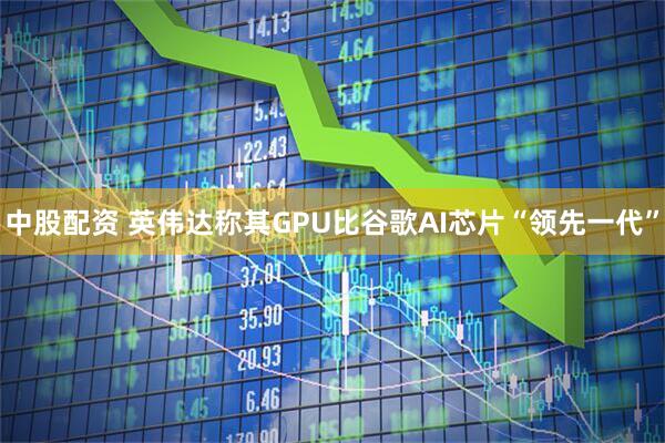 中股配资 英伟达称其GPU比谷歌AI芯片“领先一代”