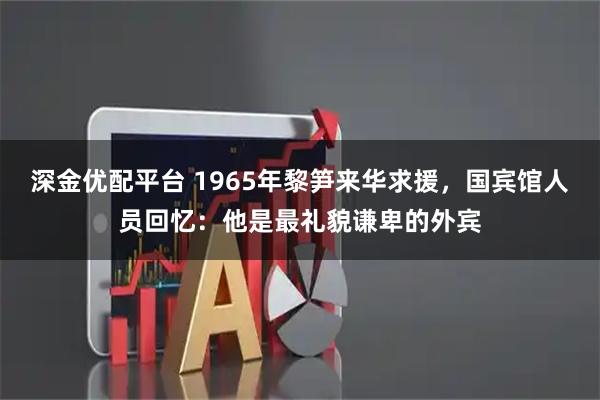 深金优配平台 1965年黎笋来华求援，国宾馆人员回忆：他是最礼貌谦卑的外宾