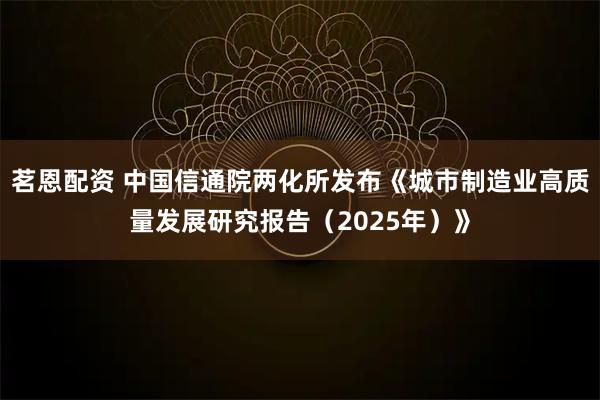 茗恩配资 中国信通院两化所发布《城市制造业高质量发展研究报告（2025年）》