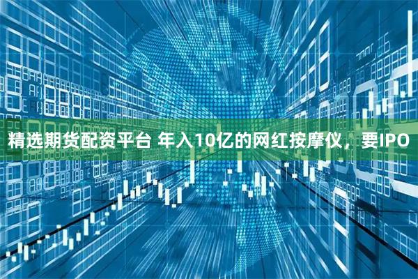 精选期货配资平台 年入10亿的网红按摩仪，要IPO