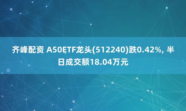 齐峰配资 A50ETF龙头(512240)跌0.42%, 半日成交额18.04万元