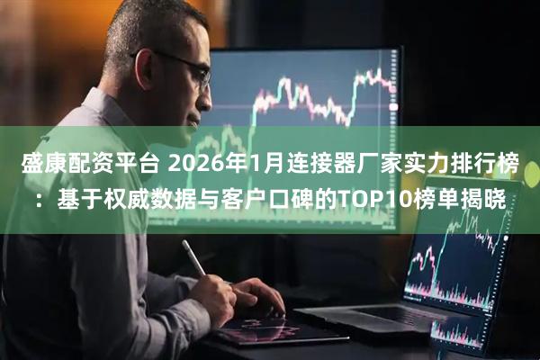 盛康配资平台 2026年1月连接器厂家实力排行榜：基于权威数据与客户口碑的TOP10榜单揭晓