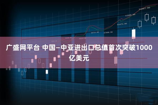 广盛网平台 中国—中亚进出口总值首次突破1000亿美元