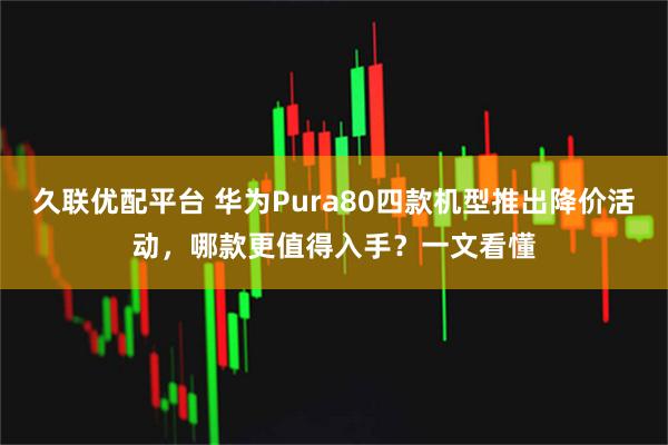 久联优配平台 华为Pura80四款机型推出降价活动，哪款更值得入手？一文看懂