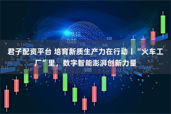 君子配资平台 培育新质生产力在行动丨“火车工厂”里，数字智能澎湃创新力量
