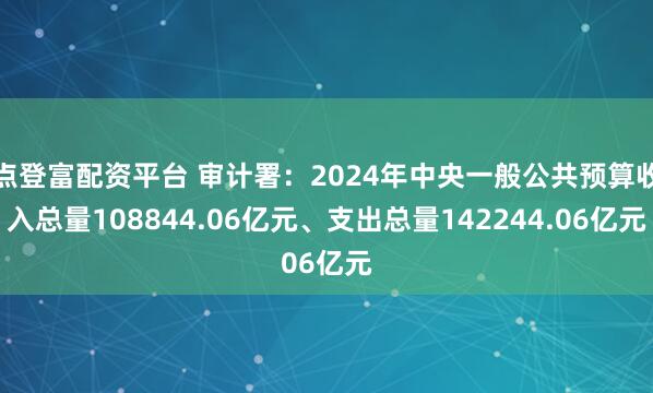 点登富配资平台 审计署：2024年中央一般公共预算收入总量108844.06亿元、支出总量142244.06亿元