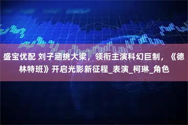 盛宝优配 刘子涵挑大梁，领衔主演科幻巨制，《德林特班》开启光影新征程_表演_柯琳_角色