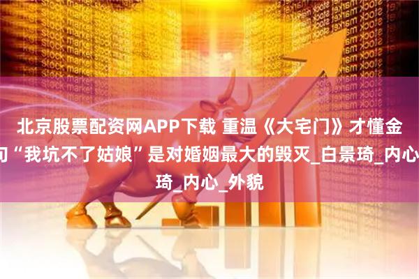 北京股票配资网APP下载 重温《大宅门》才懂金二那句“我坑不了姑娘”是对婚姻最大的毁灭_白景琦_内心_外貌