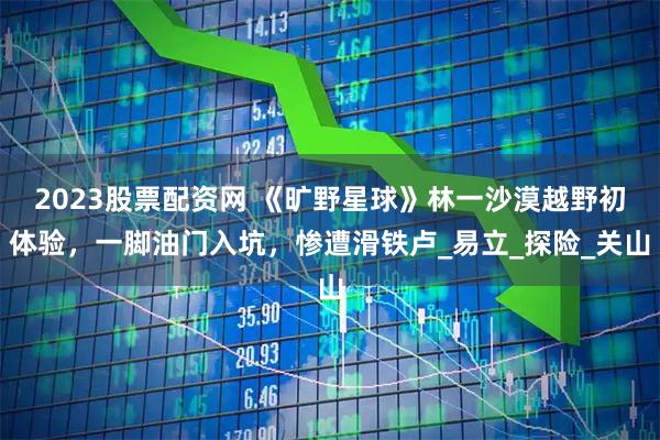 2023股票配资网 《旷野星球》林一沙漠越野初体验，一脚油门入坑，惨遭滑铁卢_易立_探险_关山