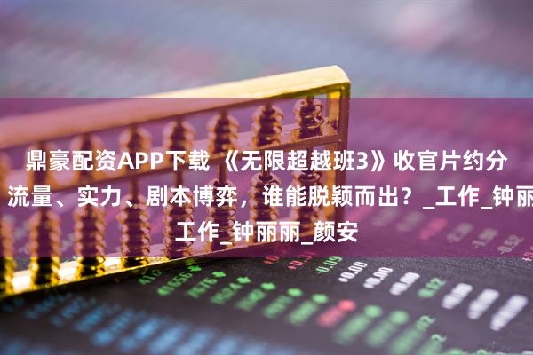 鼎豪配资APP下载 《无限超越班3》收官片约分配图谱，流量、实力、剧本博弈，谁能脱颖而出？_工作_钟丽丽_颜安