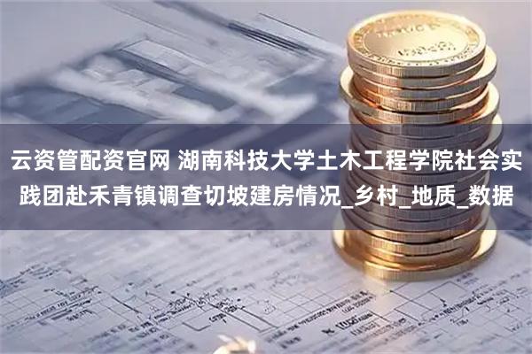 云资管配资官网 湖南科技大学土木工程学院社会实践团赴禾青镇调查切坡建房情况_乡村_地质_数据