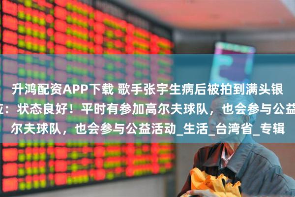 升鸿配资APP下载 歌手张宇生病后被拍到满头银发身形消瘦，经纪人回应：状态良好！平时有参加高尔夫球队，也会参与公益活动_生活_台湾省_专辑