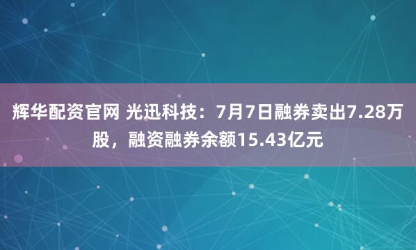 辉华配资官网 光迅科技：7月7日融券卖出7.28万股，融资融券余额15.43亿元