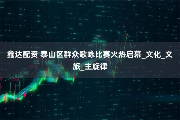 鑫达配资 泰山区群众歌咏比赛火热启幕_文化_文旅_主旋律