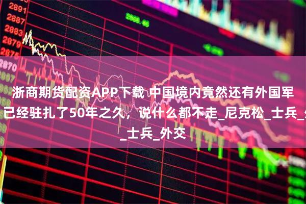 浙商期货配资APP下载 中国境内竟然还有外国军队？已经驻扎了50年之久，说什么都不走_尼克松_士兵_外交