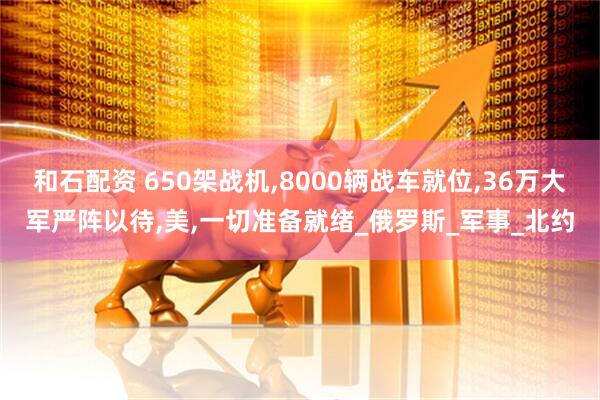 和石配资 650架战机,8000辆战车就位,36万大军严阵以待,美,一切准备就绪_俄罗斯_军事_北约