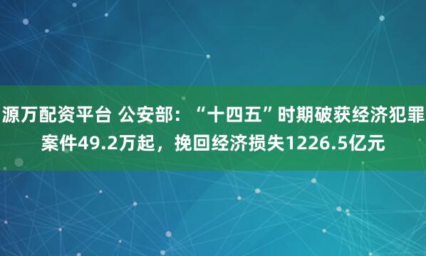 源万配资平台 公安部：“十四五”时期破获经济犯罪案件49.2万起，挽回经济损失1226.5亿元