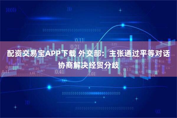配资交易宝APP下载 外交部：主张通过平等对话协商解决经贸分歧