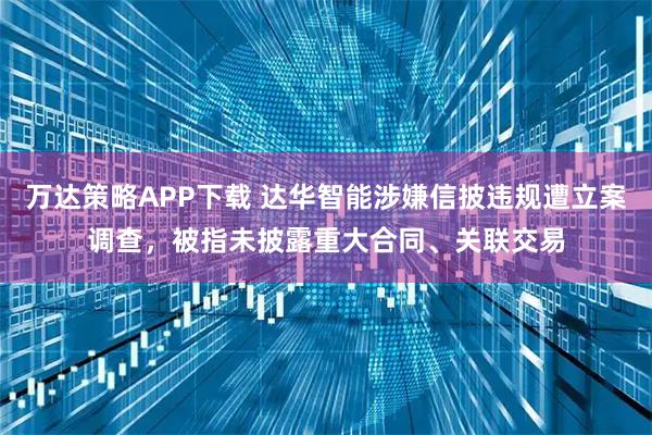 万达策略APP下载 达华智能涉嫌信披违规遭立案调查，被指未披露重大合同、关联交易