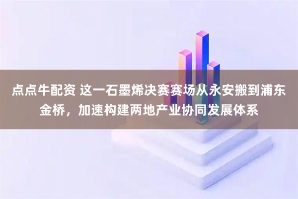 点点牛配资 这一石墨烯决赛赛场从永安搬到浦东金桥，加速构建两地产业协同发展体系