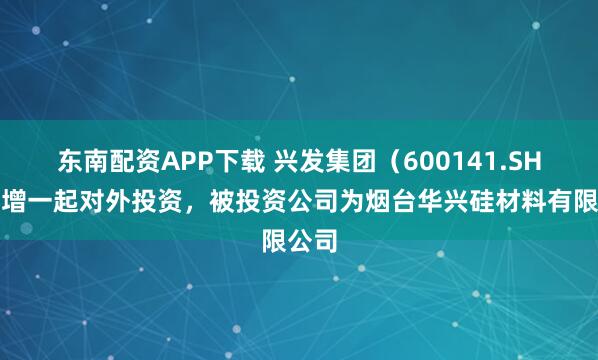 东南配资APP下载 兴发集团（600141.SH）新增一起对外投资，被投资公司为烟台华兴硅材料有限公司