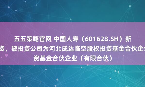 五五策略官网 中国人寿（601628.SH）新增一起对外投资，被投资公司为河北成达临空股权投资基金合伙企业（有限合伙）