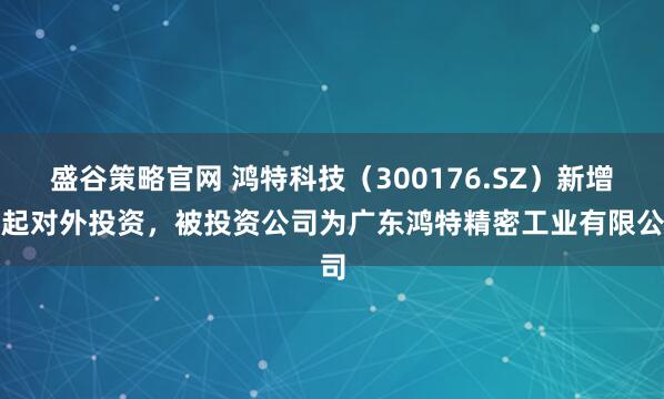 盛谷策略官网 鸿特科技（300176.SZ）新增一起对外投资，被投资公司为广东鸿特精密工业有限公司