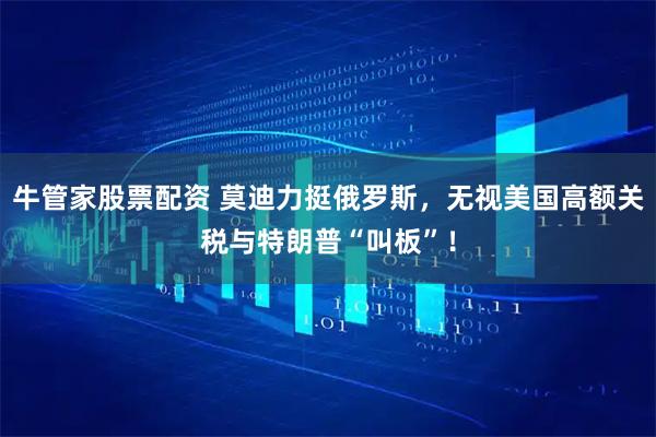 牛管家股票配资 莫迪力挺俄罗斯，无视美国高额关税与特朗普“叫板”！