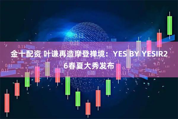 金十配资 叶谦再造摩登禅境：YES BY YESIR26春夏大秀发布